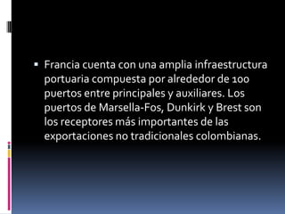  Francia cuenta con una amplia infraestructura
  portuaria compuesta por alrededor de 100
  puertos entre principales y auxiliares. Los
  puertos de Marsella-Fos, Dunkirk y Brest son
  los receptores más importantes de las
  exportaciones no tradicionales colombianas.
 