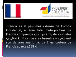 Francia es el país más extenso de Europa
Occidental, el área total metropolitana de
Francia comprende 547.030 Km², de los cuales
545,630 km² son de área terrestre y 1400 km²
son de área marítima. La línea costera de
Francia abarca 4668 Km.
 