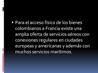  Para el acceso físico de los bienes
 colombianos a Francia existe una
 amplia oferta de servicios aéreos con
 conexiones regulares en ciudades
 europeas y americanas y además con
 muchos servicios marítimos.
 