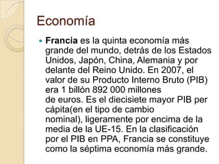 Economía
   Francia es la quinta economía más
    grande del mundo, detrás de los Estados
    Unidos, Japón, China, Alemania y por
    delante del Reino Unido. En 2007, el
    valor de su Producto Interno Bruto (PIB)
    era 1 billón 892 000 millones
    de euros. Es el diecisiete mayor PIB per
    cápita(en el tipo de cambio
    nominal), ligeramente por encima de la
    media de la UE-15. En la clasificación
    por el PIB en PPA, Francia se constituye
    como la séptima economía más grande.
 