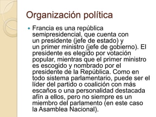 Organización política
   Francia es una república
    semipresidencial, que cuenta con
    un presidente (jefe de estado) y
    un primer ministro (jefe de gobierno). El
    presidente es elegido por votación
    popular, mientras que el primer ministro
    es escogido y nombrado por el
    presidente de la República. Como en
    todo sistema parlamentario, puede ser el
    líder del partido o coalición con más
    escaños o una personalidad destacada
    afín a ellos, pero no siempre es un
    miembro del parlamento (en este caso
    la Asamblea Nacional).
 