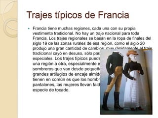 Trajes típicos de Francia
   Francia tiene muchas regiones, cada una con su propia
    vestimenta tradicional. No hay un traje nacional para toda
    Francia. Los trajes regionales se basan en la ropa de finales del
    siglo 19 de las zonas rurales de esa región, como el siglo 20
    produjo una gran cantidad de cambios, muy rápidamente el traje
    tradicional cayó en desuso, sólo para ser usado para ocasiones
    especiales. Los trajes típicos pueden ser muy diferentes de
    una región a otra, especialmente en las mujeres y los
    sombreros que van desde pequeños sombreros de paja de
    grandes artilugios de encaje almidonado. Lo único que todos
    tienen en común es que los hombres llevan los
    pantalones, las mujeres llevan faldas, y ambos llevan una
    especie de tocado.
 