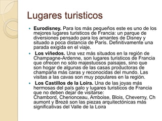 Lugares turisticos
 Eurodisney. Para los más pequeños este es uno de los
  mejores lugares turisticos de Francia: un parque de
  diversiones pensado para los amantes de Disney y
  situado a poca distancia de París. Definitivamente una
  parada exigida en el viaje.
 Los viñedos. Una vez más situados en la región de
  Champagne-Ardenne, son lugares turisticos de Francia
  que ofrecen no sólo majestuosos paisajes, sino que
  son hogar de algunas de las casas productoras de
  champaña más caras y reconocidas del mundo. Las
  visitas a las cavas son muy populares en la región.
 Los Castillos de la Loira. Una de las joyas más
  hermosas del país galo y lugares turisticos de Francia
  que no deben dejar de visitarse:
  Chambord, Chenonceau, Amboise, Blois, Cheverny, Ch
  aumont y Brezé son las piezas arquitectónicas más
  significativas del Valle de la Loira
 