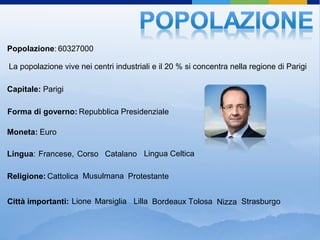 Popolazione: 60327000

La popolazione vive nei centri industriali e il 20 % si concentra nella regione di Parigi

Capitale: Parigi

Forma di governo: Repubblica Presidenziale

Moneta: Euro

Lingua: Francese, Corso Catalano Lingua Celtica

Religione: Cattolica Musulmana Protestante


Città importanti: Lione Marsiglia Lilla Bordeaux Tolosa Nizza Strasburgo
 