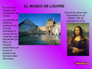 Es uno de los     EL MUSEO DE LOUVRE
museos más
importantes del                        Una de las obras más
mundo.                                  importantes es LA
                                         MONA LISA de
La pirámide de                          Leonardo da Vinci
cristal se
construyó con
el fin de
centralizar el
acceso de los
visitantes, que
descienden por
ella a un
recibidor
subterráneo por
el que se
accede a las
diversas salas
del museo.

                                                 MONUMENTOS
 
