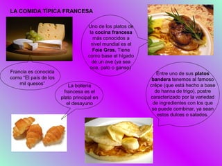 LA COMIDA TÍPICA FRANCESA

                                    Uno de los platos de
                                     la cocina francesa
                                       más conocidos a
                                      nivel mundial es el
                                       Foie Gras. Tiene
                                    como base el hígado
                                      de un ave (ya sea
                                     oca, pato o ganso)
Francia es conocida                                            Entre uno de sus platos
como “El país de los                                         bandera tenemos al famoso
    mil quesos”            La bollería                      crêpe (que está hecho a base
                         francesa es el                       de harina de trigo), postre
                       plato principal en                   caracterizado por la variedad
                          el desayuno                        de ingredientes con los que
                                                             se puede combinar, ya sean
                                                               estos dulces o salados.
 