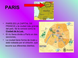 PARIS


•  PARÍS ES LA CAPITAL DE
   FRANCIA y la ciudad más grande
   del país. Se la conoce como la
   Ciudad de la Luz.
• El río Sena divide a París en dos
   secciones,
• La ciudad tiene forma de óvalo y
   está rodeada por el cinturón, que
  recorre sus diferentes distritos.
 