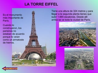 LA TORRE EIFFEL
                                 Tiene una altura de 324 metros y para
Es el monumento                  llegar a la segunda planta tienes que
más importante de                subir 1.665 escalones. Desde allí
París.                           arriba se ve toda la ciudad de París.

Cuando lo
construyeron, los
parisinos no
estaban de acuerdo
porque lo veían
como un armatoste
de hierros.




MONUMENTOS
 