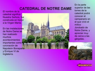 En la parte
                                        superior de las
               CATEDRAL DE NOTRE DAME   torres de la
El nombre de la
catedral significa                      catedral podrá
Nuestra Señora, fue                     conocer el
construida en honor                     campanario en
a la Virgen María.                      el que vivió el
                                        mítico
En las instalaciones                    Jorobado de
de Notre Dame se                        Notre Dame, y
han realizado                           apreciar muy
muchos                                  de cerca a las
acontecimientos                         gárgolas.
importantes como la
coronación de
Napoleón Bonaparte
y Enrique VI de
Inglaterra.



                                           MONUMENTOS
 