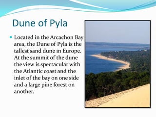 Dune of Pyla
 Located in the Arcachon Bay
area, the Dune of Pyla is the
tallest sand dune in Europe.
At the summit of the dune
the view is spectacular with
the Atlantic coast and the
inlet of the bay on one side
and a large pine forest on
another.
 
