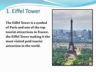 1. Eiffel Tower
The Eiffel Tower is a symbol
of Paris and one of the top
tourist attractions in France.
the Eiffel Tower making it the
most visited paid tourist
attraction in the world.
 