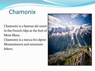 Chamonix
Chamonix is a famous ski resort
in the French Alps at the foot of
Mont Blanc.
Chamonix is a mecca for alpine
Mountaineers and mountain
bikers.
 