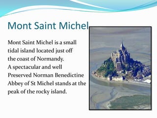 Mont Saint Michel
Mont Saint Michel is a small
tidal island located just off
the coast of Normandy.
A spectacular and well
Preserved Norman Benedictine
Abbey of St Michel stands at the
peak of the rocky island.
 