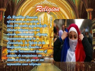 Religion
• La República Francesa
oficialmente es un estado
laico,114 secular y que tiene la
libertad religiosa como un
derecho constitucional. Algunas
organizaciones como la
Cienciología, la Iglesia de la
Unificación o la Familia o
Familia Internacional tienen el
estatuto de asociaciones sin
ánimo de lucro ya que no son
reconocidas como religiones
 