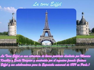 La torre Eiffel
La Torre Eiffel,es una estructura de hierro pudelado diseñada por Maurice
Koechlin y Émile Nouguier y construida por el ingeniero francés Gustave
Eiffel y sus colaboradores para la Exposición universal de 1889 en París.1
 