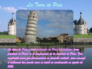 La Torre de Pisa
• La torre de Pisa o torre inclinada de Pisa (en italiano: torre
pendente di Pisa) es el campanario de la catedral de Pisa. Fue
construida para que permaneciera en posición vertical, pero comenzó
a inclinarse tan pronto como se inició su construcción en agosto de
1173.
 
