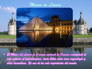Museo de Louvre
• El Museo del Louvre es el museo nacional de Francia consagrado al
arte anterior al impresionismo, tanto bellas artes como arqueología y
artes decorativas. Es uno de los más importantes del mundo.
 