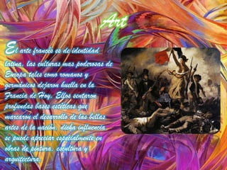 Art
El arte francés es de identidad
latina, las culturas mas poderosas de
Europa tales como romanos y
germánicos dejaron huella en la
Francia de Hoy. Ellos sentaron
profundas bases estéticas que
marcaron el desarrollo de las bellas
artes de la nación, dicha influencia
se puede apreciar especialmente en
obras de pintura, escultura y
arquitectura.
 