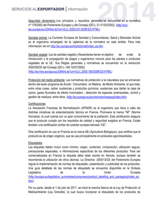 Seguridad alimentaria: Los principios y requisitos generales se encuentran en la normativa
nº 178/2002 del Parlamento Europeo y del Consejo (DO L‐31 01/02/2002). (http://eur-
lex.europa.eu/JOHtml.do?uri=OJ:L:2002:031:SOM:ES:HTML)
Sanidad animal: La Comisión Europea de Sanidad y Consumidores, Salud y Bienestar Animal
es el organismo encargado de la vigilancia de la normativa en este ámbito. Para más
información ver en http://ec.europa.eu/food/animal/index_es.htm
Sanidad vegetal: Las de sanidad vegetal y fitosanitarias tienen el objetivo de evitar la
introducción y la propagación de plagas y organismos nocivos para las plantas o productos
vegetales de la UE. Sus Reglas generales y normativas se encuentran en la resolución
2000/29/CE del Consejo (DO L‐169 10/07/2000).
(http://eur-lex.europa.eu/JOHtml.do?uri=OJ:L:2000:169:SOM:ES:HTML)
Protección del medio ambiente: Las normativas de protección a la naturaleza que se enmarcan
dentro del sexto programa de Acción Comunitario en Materia de Medio Ambiente, el que trata,
entre otras cosas, sobre: sustancias y productos químicos, sustancias que dañan la capa de
ozono, gases fluorados de efecto invernadero , detección de especies amenazadas, control y
gestión de residuos, entre otros. (http://ec.europa.eu/environment/newprg/index.htm)
Certificaciones
La Asociación Francesa de Normalización (AFNOR) es el organismo que lleva a cabo las
distintas iniciativas de estandarización técnica en Francia. Promueve la marca “NF” (Norme
francaise), la cual cuenta con un gran conocimiento de la población. Esta certificación asegura
que el producto cumpla con los requisitos de calidad y seguridad exigidos en Francia. Existe
también una certificación similar de carácter europeo llamado “CE”.
Otra certificación en uso en Francia es la marca AB (Agriculture Biologique), que certifica que el
producto es de origen orgánico, que se usa principalmente en productos agroindustriales.
Etiquetados
Las etiquetas deben incluir como mínimo: origen, contenido, composición, utilización segura,
precauciones especiales, e informaciones específicas de los diferentes productos. Para ser
comercializadas en Francia la etiqueta debe estar escrita en francés, aunque también se
recomienda la utilización de otros idiomas. La Directiva 2000/13/CE del Parlamento Europeo
regula la implementación de normas de etiquetado, presentación y publicidad de los productos.
Una guía detallada de las normas de etiquetado se encuentra disponible en la Síntesis
Legislativa de la Unión Europea
(http://europa.eu/legislation_summaries/consumers/product_labelling_and_packaging/index_es.
htm)
Por su parte, desde el 1 de julio de 2011, se inició la marcha blanca de la Ley de Protección al
Medioambiente (Ley Grenelle), la cual busca incorporar al etiquetado de los productos de
 