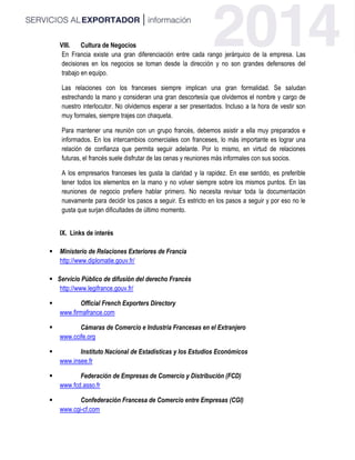VIII. Cultura de Negocios
En Francia existe una gran diferenciación entre cada rango jerárquico de la empresa. Las
decisiones en los negocios se toman desde la dirección y no son grandes defensores del
trabajo en equipo.
Las relaciones con los franceses siempre implican una gran formalidad. Se saludan
estrechando la mano y consideran una gran descortesía que olvidemos el nombre y cargo de
nuestro interlocutor. No olvidemos esperar a ser presentados. Incluso a la hora de vestir son
muy formales, siempre trajes con chaqueta.
Para mantener una reunión con un grupo francés, debemos asistir a ella muy preparados e
informados. En los intercambios comerciales con franceses, lo más importante es lograr una
relación de confianza que permita seguir adelante. Por lo mismo, en virtud de relaciones
futuras, el francés suele disfrutar de las cenas y reuniones más informales con sus socios.
A los empresarios franceses les gusta la claridad y la rapidez. En ese sentido, es preferible
tener todos los elementos en la mano y no volver siempre sobre los mismos puntos. En las
reuniones de negocio prefiere hablar primero. No necesita revisar toda la documentación
nuevamente para decidir los pasos a seguir. Es estricto en los pasos a seguir y por eso no le
gusta que surjan dificultades de último momento.
IX. Links de interés
 Ministerio de Relaciones Exteriores de Francia
http://www.diplomatie.gouv.fr/
 Servicio Público de difusión del derecho Francés
http://www.legifrance.gouv.fr/
 Official French Exporters Directory
www.firmafrance.com
 Cámaras de Comercio e Industria Francesas en el Extranjero
www.ccife.org
 Instituto Nacional de Estadísticas y los Estudios Económicos
www.insee.fr
 Federación de Empresas de Comercio y Distribución (FCD)
www.fcd.asso.fr
 Confederación Francesa de Comercio entre Empresas (CGI)
www.cgi-cf.com
 