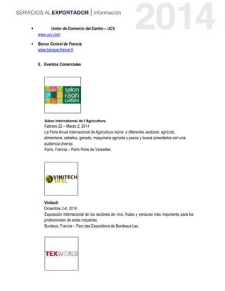  Unión de Comercio del Centro – UCV
www.ucv.com
 Banco Central de Francia
www.banque-france.fr
X. Eventos Comerciales
Salon International de l’Agriculture
Febrero 22 – Marzo 2, 2014
La Feria Anual Internacional de Agricultura reúne a diferentes sectores: agrícola,
alimentaria, caballos, ganado, maquinaria agrícola y pesca y busca conectarlos con una
audiencia diversa.
París, Francia – París Porte de Versailles
Vinitech
Diciembre 2-4, 2014
Exposición internacional de los sectores de vino, frutas y verduras más importante para los
profesionales de estas industrias.
Burdeos, Francia – Parc des Expositions de Bordeaux Lac
 