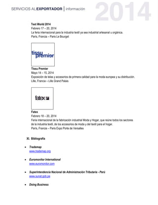 Text World 2014
Febrero 17 – 20, 2014
La feria internacional para la industria textil ya sea industrial artesanal u orgánica.
París, Francia – Paris Le Bourget
Tissu Premier
Mayo 14 – 15, 2014
Exposición de telas y accesorios de primera calidad para la moda europea y su distribución.
Lille, Francia – Lille Grand Palais
Fatex
Febrero 18 – 20, 2014
Feria internacional de la fabricación industrial Moda y Hogar, que reúne todos los sectores
de la industria textil, de los accesorios de moda y del textil para el hogar.
París, Francia – Paris Expo Porte de Versalles
XI. Bibliografía
 Trademap
www.trademap.org
 Euromonitor International
www.euromonitor.com
 Superintendencia Nacional de Administración Tributaria - Perú
www.sunat.gob.pe
 Doing Business
 