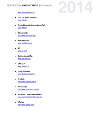 www.doingbusiness.org
 CIA, The World Factbook
www.cia.gov
 Fondo Monetario Internacional (FMI)
www.imf.org
 Global Trade
http://www.gtis.com/GTA/
 Banco Mundial
www.worldbank.org/
 XE
www.xe.com
 Market Access Map
www.macmap.org
 UNCTAD
www.unctad.org
 Doing Business
www.doingbusiness.org
 ProChile
http://www.prochile.gob.cl
 ProEcuador
http://www.proecuador.gob.ec/
 Acuerdos Comerciales del Perú
www.acuerdoscomerciales.gob.pe
 NFerias
http://www.nferias.com/
 