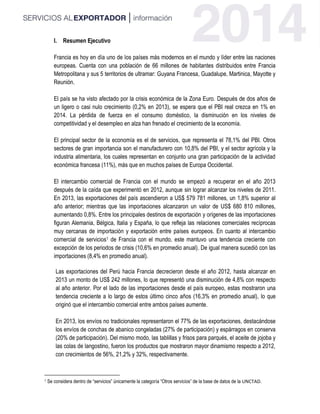 I. Resumen Ejecutivo
Francia es hoy en día uno de los países más modernos en el mundo y líder entre las naciones
europeas. Cuenta con una población de 66 millones de habitantes distribuidos entre Francia
Metropolitana y sus 5 territorios de ultramar: Guyana Francesa, Guadalupe, Martinica, Mayotte y
Reunión.
El país se ha visto afectado por la crisis económica de la Zona Euro. Después de dos años de
un ligero o casi nulo crecimiento (0,2% en 2013), se espera que el PBI real crezca en 1% en
2014. La pérdida de fuerza en el consumo doméstico, la disminución en los niveles de
competitividad y el desempleo en alza han frenado el crecimiento de la economía.
El principal sector de la economía es el de servicios, que representa el 78,1% del PBI. Otros
sectores de gran importancia son el manufacturero con 10,8% del PBI, y el sector agrícola y la
industria alimentaria, los cuales representan en conjunto una gran participación de la actividad
económica francesa (11%), más que en muchos países de Europa Occidental.
El intercambio comercial de Francia con el mundo se empezó a recuperar en el año 2013
después de la caída que experimentó en 2012, aunque sin lograr alcanzar los niveles de 2011.
En 2013, las exportaciones del país ascendieron a US$ 579 781 millones, un 1,8% superior al
año anterior; mientras que las importaciones alcanzaron un valor de US$ 680 810 millones,
aumentando 0,8%. Entre los principales destinos de exportación y orígenes de las importaciones
figuran Alemania, Bélgica, Italia y España, lo que refleja las relaciones comerciales recíprocas
muy cercanas de importación y exportación entre países europeos. En cuanto al intercambio
comercial de servicios1 de Francia con el mundo, este mantuvo una tendencia creciente con
excepción de los periodos de crisis (10,6% en promedio anual). De igual manera sucedió con las
importaciones (8,4% en promedio anual).
Las exportaciones del Perú hacia Francia decrecieron desde el año 2012, hasta alcanzar en
2013 un monto de US$ 242 millones, lo que representó una disminución de 4,8% con respecto
al año anterior. Por el lado de las importaciones desde el país europeo, estas mostraron una
tendencia creciente a lo largo de estos último cinco años (16,3% en promedio anual), lo que
originó que el intercambio comercial entre ambos países aumente.
En 2013, los envíos no tradicionales representaron el 77% de las exportaciones, destacándose
los envíos de conchas de abanico congeladas (27% de participación) y espárragos en conserva
(20% de participación). Del mismo modo, las tablillas y frisos para parqués, el aceite de jojoba y
las colas de langostino, fueron los productos que mostraron mayor dinamismo respecto a 2012,
con crecimientos de 56%, 21,2% y 32%, respectivamente.
1 Se considera dentro de “servicios” únicamente la categoría “Otros servicios” de la base de datos de la UNCTAD.
 