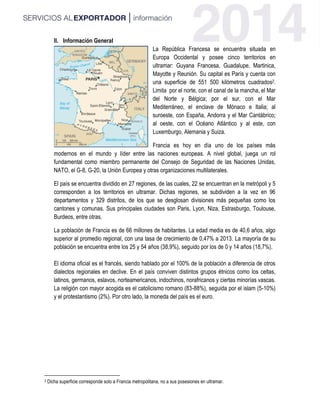 II. Información General
La República Francesa se encuentra situada en
Europa Occidental y posee cinco territorios en
ultramar: Guyana Francesa, Guadalupe, Martinica,
Mayotte y Reunión. Su capital es París y cuenta con
una superficie de 551 500 kilómetros cuadrados2.
Limita por el norte, con el canal de la mancha, el Mar
del Norte y Bélgica; por el sur, con el Mar
Mediterráneo, el enclave de Mónaco e Italia; al
suroeste, con España, Andorra y el Mar Cantábrico;
al oeste, con el Océano Atlántico y al este, con
Luxemburgo, Alemania y Suiza.
Francia es hoy en día uno de los países más
modernos en el mundo y líder entre las naciones europeas. A nivel global, juega un rol
fundamental como miembro permanente del Consejo de Seguridad de las Naciones Unidas,
NATO, el G-8, G-20, la Unión Europea y otras organizaciones multilaterales.
El país se encuentra dividido en 27 regiones, de las cuales, 22 se encuentran en la metrópoli y 5
corresponden a los territorios en ultramar. Dichas regiones, se subdividen a la vez en 96
departamentos y 329 distritos, de los que se desglosan divisiones más pequeñas como los
cantones y comunas. Sus principales ciudades son Paris, Lyon, Niza, Estrasburgo, Toulouse,
Burdeos, entre otras.
La población de Francia es de 66 millones de habitantes. La edad media es de 40,6 años, algo
superior al promedio regional, con una tasa de crecimiento de 0,47% a 2013. La mayoría de su
población se encuentra entre los 25 y 54 años (38,9%), seguido por los de 0 y 14 años (18,7%).
El idioma oficial es el francés, siendo hablado por el 100% de la población a diferencia de otros
dialectos regionales en declive. En el país conviven distintos grupos étnicos como los celtas,
latinos, germanos, eslavos, norteamericanos, indochinos, norafricanos y ciertas minorías vascas.
La religión con mayor acogida es el catolicismo romano (83-88%), seguida por el islam (5-10%)
y el protestantismo (2%). Por otro lado, la moneda del país es el euro.
2 Dicha superficie corresponde solo a Francia metropolitana, no a sus posesiones en ultramar.
 