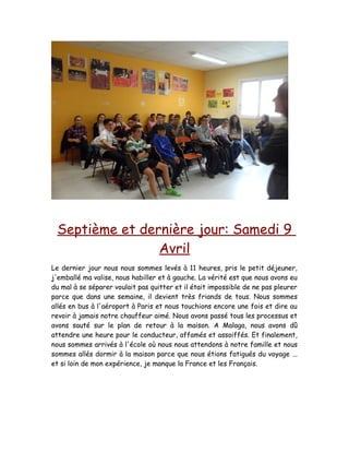 Septième et dernière jour: Samedi 9
Avril
Le dernier jour nous nous sommes levés à 11 heures, pris le petit déjeuner,
j'emballé ma valise, nous habiller et à gauche. La vérité est que nous avons eu
du mal à se séparer voulait pas quitter et il était impossible de ne pas pleurer
parce que dans une semaine, il devient très friands de tous. Nous sommes
allés en bus à l'aéroport à Paris et nous touchions encore une fois et dire au
revoir à jamais notre chauffeur aimé. Nous avons passé tous les processus et
avons sauté sur le plan de retour à la maison. A Malaga, nous avons dû
attendre une heure pour le conducteur, affamés et assoiffés. Et finalement,
nous sommes arrivés à l'école où nous nous attendons à notre famille et nous
sommes allés dormir à la maison parce que nous étions fatigués du voyage ...
et si loin de mon expérience, je manque la France et les Français.
 