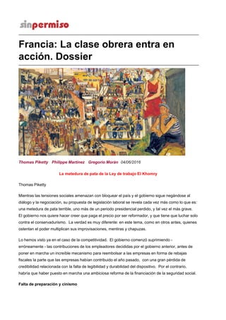 Francia: La clase obrera entra en
acción. Dossier
La metedura de pata de la Ley de trabajo El Khomry
Thomas Piketty
Mientras las tensiones sociales amenazan con bloquear el país y el gobierno sigue negándose al
diálogo y la negociación, su propuesta de legislación laboral se revela cada vez más como lo que es:
una metedura de pata terrible, uno más de un periodo presidencial perdido, y tal vez el más grave.
El gobierno nos quiere hacer creer que paga el precio por ser reformador, y que tiene que luchar solo
contra el conservadurismo. La verdad es muy diferente: en este tema, como en otros antes, quienes
ostentan el poder multiplican sus improvisaciones, mentiras y chapuzas.
Lo hemos visto ya en el caso de la competitividad. El gobierno comenzó suprimiendo -
erróneamente - las contribuciones de los empleadores decididas por el gobierno anterior, antes de
poner en marcha un increíble mecanismo para reembolsar a las empresas en forma de rebajas
fiscales la parte que las empresas habían contribuido el año pasado, con una gran pérdida de
credibilidad relacionada con la falta de legibilidad y durabilidad del dispositivo. Por el contrario,
habría que haber puesto en marcha una ambiciosa reforma de la financiación de la seguridad social.
Falta de preparación y cinismo
Thomas Piketty Philippe Martínez Gregorio Morán 04/06/2016
 