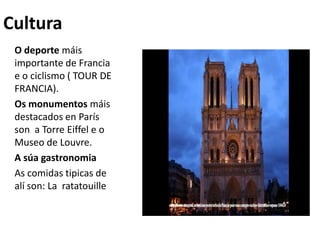 Cultura
O deporte máis
importante de Francia
e o ciclismo ( TOUR DE
FRANCIA).
Os monumentos máis
destacados en París
son a Torre Eiffel e o
Museo de Louvre.
A súa gastronomia
As comidas tipicas de
alí son: La ratatouille
 