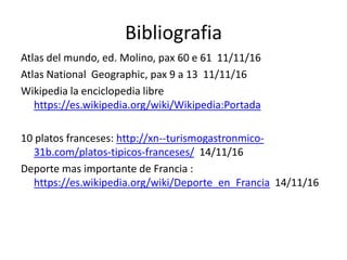 Bibliografia
Atlas del mundo, ed. Molino, pax 60 e 61 11/11/16
Atlas National Geographic, pax 9 a 13 11/11/16
Wikipedia la enciclopedia libre
https://es.wikipedia.org/wiki/Wikipedia:Portada
10 platos franceses: http://xn--turismogastronmico-
31b.com/platos-tipicos-franceses/ 14/11/16
Deporte mas importante de Francia :
https://es.wikipedia.org/wiki/Deporte_en_Francia 14/11/16
 