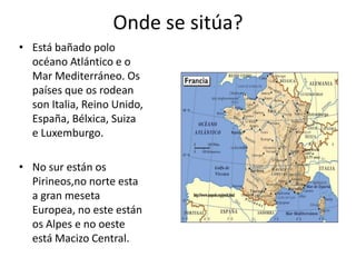 Onde se sitúa?
• Está bañado polo
océano Atlántico e o
Mar Mediterráneo. Os
países que os rodean
son Italia, Reino Unido,
España, Bélxica, Suiza
e Luxemburgo.
• No sur están os
Pirineos,no norte esta
a gran meseta
Europea, no este están
os Alpes e no oeste
está Macizo Central.
 