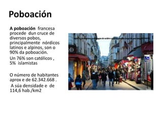 Poboación
A poboación francesa
procede dun cruce de
diversos pobos,
principalmente nórdicos
latinos e alpinos, son o
90% da poboación.
Un 76% son católicos ,
5% islamistas
O número de habitantes
aprox e de 62.342.668 .
A súa densidade e de
114,6 hab./km2
 