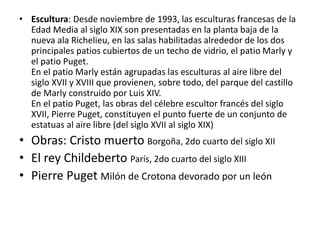 • Escultura: Desde noviembre de 1993, las esculturas francesas de la
Edad Media al siglo XIX son presentadas en la planta baja de la
nueva ala Richelieu, en las salas habilitadas alrededor de los dos
principales patios cubiertos de un techo de vidrio, el patio Marly y
el patio Puget.
En el patio Marly están agrupadas las esculturas al aire libre del
siglo XVII y XVIII que provienen, sobre todo, del parque del castillo
de Marly construido por Luis XIV.
En el patio Puget, las obras del célebre escultor francés del siglo
XVII, Pierre Puget, constituyen el punto fuerte de un conjunto de
estatuas al aire libre (del siglo XVII al siglo XIX)
• Obras: Cristo muerto Borgoña, 2do cuarto del siglo XII
• El rey Childeberto París, 2do cuarto del siglo XIII
• Pierre Puget Milón de Crotona devorado por un león
 