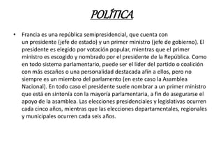 POLÍTICA
• Francia es una república semipresidencial, que cuenta con
un presidente (jefe de estado) y un primer ministro (jefe de gobierno). El
presidente es elegido por votación popular, mientras que el primer
ministro es escogido y nombrado por el presidente de la República. Como
en todo sistema parlamentario, puede ser el líder del partido o coalición
con más escaños o una personalidad destacada afín a ellos, pero no
siempre es un miembro del parlamento (en este caso la Asamblea
Nacional). En todo caso el presidente suele nombrar a un primer ministro
que está en sintonía con la mayoría parlamentaria, a fin de asegurarse el
apoyo de la asamblea. Las elecciones presidenciales y legislativas ocurren
cada cinco años, mientras que las elecciones departamentales, regionales
y municipales ocurren cada seis años.
 