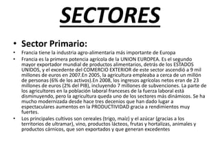SECTORES
• Sector Primario:
• Francia tiene la industria agro-alimentaria más importante de Europa
• Francia es la primera potencia agrícola de la UNION EUROPEA. Es el segundo
mayor exportador mundial de productos alimentarios, detrás de los ESTADOS
UNIDOS, y el excedente del COMERCIO EXTERIOR de este sector ascendió a 9 mil
millones de euros en 2007.En 2005, la agricultura empleaba a cerca de un millón
de personas (6% de los activos).En 2008, los ingresos agrícolas netos eran de 23
millones de euros (2% del PIB), incluyendo 7 millones de subvenciones. La parte de
los agricultores en la población laboral franceses de la fuerza laboral está
disminuyendo, pero la agricultura queda uno de los sectores más dinámicos. Se ha
mucho modernizada desde hace tres decenios que han dado lugar a
espectaculares aumentos en la PRODUCTIVIDAD gracia a rendimientos muy
fuertes.
• Los principales cultivos son cereales (trigo, maíz) y el azúcar (gracias a los
territorios de ultramar), vino, productos lácteos, frutas y hortalizas, animales y
productos cárnicos, que son exportados y que generan excedentes
 