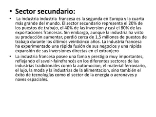 • Sector secundario:
• La industria industria francesa es la segunda en Europa y la cuarta
más grande del mundo. El sector secundario representa el 20% de
los puestos de trabajo, el 40% de las inversion y casi el 80% de las
exportaciones francesas. Sin embargo, aunque la industria ha visto
su producción aumentar, perdió cerca de 1,5 millones de puestos de
trabajo durante los últimos veinticinco años. La industria francesa
ha experimentado una rápida fusión de sus negocios y una rápida
expansión de sus inversiones directas en el extranjero
• La industria francesa posee una fama y prestigio muy importantes,
reflejando el savoir-fairefrancés en los diferentes sectores de las
industrias tradicionales como la automocion, el material ferroviario,
el lujo, la moda y la industrias de la alimentacion, sino también el
éxito de tecnologías como el sector de la energia o aeronaves y
naves espaciales.
 