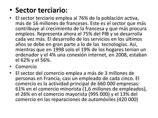 • Sector terciario:
• El sector terciario emplea al 76% de la población activa,
más de 16 millones de franceses. Este es el sector que más
contribuye al crecimiento de la francesa y que más procura
empleos. Representa ahora el 75% del PIB y se desarrolla
cada vez más. El desarrollo de los servicios en los últimos
años se debe en gran parte a lo de las tecnologías. Así,
mientras que en 1998 solo el 19% de los hogares tenían un
ordenador y el 4% una conexión internet, en 2008, estaban
el 62% y el 56%.
• Comercio
• El sector del comercio emplea a más de 3 millones de
personas en Francia, casi un empleado de cada cinco. El
comercio es la actividad principal de 660 000 empresas:
61% en el comercio minorista (1,6 millones de empleados),
el 26% en el comercio mayorista (995 000) y el 13% del
comercio en las reparaciones de automóviles (420 000)
 