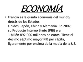 ECONOMÍA
• Francia es la quinta economía del mundo,
detrás de los Estados
Unidos, Japón, China y Alemania. En 2007,
su Producto Interno Bruto (PIB) era
1 billón 892.000 millones de euros. Tiene el
décimo séptimo mayor PIB per cápita,
ligeramente por encima de la media de la UE.
 