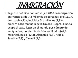 INMIGRACIÓN
• Según lo definido por la ONU,en 2010, la inmigración
en Francia es de 7,2 millones de personas, o el 11,1%
de su población, incluidos 5,1 millones (7,8%)
quienes nacieron fuera de la Unión Europea. Francia
ocupa el sexto lugar en el mundo por número de
inmigrantes, por detrás de Estados Unidos (42,8
millones), Rusia (12,3), Alemania (9,8), Arabia
Saudita (7,3) y Canadá (7,2).
 