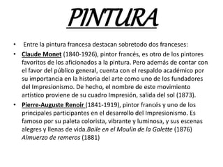 PINTURA
• Entre la pintura francesa destacan sobretodo dos franceses:
• Claude Monet (1840-1926), pintor francés, es otro de los pintores
favoritos de los aficionados a la pintura. Pero además de contar con
el favor del público general, cuenta con el respaldo académico por
su importancia en la historia del arte como uno de los fundadores
del Impresionismo. De hecho, el nombre de este movimiento
artístico proviene de su cuadro Impresión, salida del sol (1873).
• Pierre-Auguste Renoir (1841-1919), pintor francés y uno de los
principales participantes en el desarrollo del Impresionismo. Es
famoso por su paleta colorista, vibrante y luminosa, y sus escenas
alegres y llenas de vida.Baile en el Moulin de la Galette (1876)
Almuerzo de remeros (1881)
 