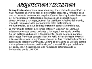 ARQUITECTURAY ESCULTURA
• La arquitectura francesa es modelo a seguir en el diseño de edificios a
nivel mundial. El arte francés es de caracter elegante y refinado, cosa
que se proyecta en sus obras arquitectónicas. Los arquitectos franceses
del Renacimiento y del período neoclásico son especialistas en
construcciones palaciegas, poseen los castillosmás bellos del mundo,
miles de turistas acuden para admirar estas edificaciones
monumentales, que aun se encuentran en perfectas condiciones.
• La mayoría de castillos de Francia están en la región del Loira, allí
existen numerosas construcciones palaciegas. La mayoría de ellas
fueron edificadas durante elRenacimiento, época de gloría para los
arquitectos franceses concentrados en París. Para conseguir levantar
estas construcciones magníficas aplicaron su fina creatividad estética y
técnicas de ingeniería avanzada. Dentro de esta zona se ubica la castillo
morárquico más famoso de Francia, elChambord. Una parte del valle
del Loira, con 42 castillos, ha sido nombrada patrimonio de la
humanidad por la UNESCO
 