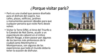 ¿Porque visitar parís?
• París es una ciudad que parece diseñada
para el disfrute del viajero. Sus
calles, plazas, edificios, jardines
y monumentos parecen ideados para que
cualquier persona que visite París desee
volver.
• Visitar la Torre Eiffel, el Arco del Triunfo o
la Catedral de Not Dame, acudir a un
espectáculo de cabaret en el mítico
Moulin Rouge, o bien pasear por algunos
de los barrios más pintorescos de la
ciudad como Montmartre o
Montparnasse, son algunas de las
experiencias que todo el mundo debería
tener la ocasión de disfrutar.
 