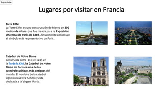 Lugares por visitar en Francia
Torre Eiffel
La Torre Eiffel es una construcción de hierro de 300
metros de altura que fue creada para la Exposición
Universal de París de 1889. Actualmente constituye
el símbolo más representativo de París.
Catedral de Notre Dame
Construida entre 1163 y 1245 en
la Île de la Cité, la Catedral de Notre
Dame de París es una de las
catedrales góticas más antiguas del
mundo. El nombre de la catedral
significa Nuestra Señora y está
dedicada a la Virgen María.
1617Buscar ofertas
 