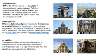 Arco del Triunfo
El Arco del Triunfo es, junto a la Torre Eiffel, el
monumento más representativo de París. Con
unas dimensiones de 50 metros de alto y una
base de 45 por 22 metros, el Arco del Triunfo
representa las victorias del ejército francés bajo
las órdenes de Napoleón.
Panteón de París
El Panteón de París fue el primer monumento de importancia
de la capital francesa. Su construcción es anterior a la de
monumentos como la Torre Eiffel y fue el primer lugar desde el
que se podía divisar París desde las alturas. Se encuentra situado
en el Barrio Latino, muy cerca de los Jardines de Luxemburgo
Los Inválidos
El imponente complejo arquitectónico formado por el
Palacio Nacional de los Inválidos (Hôtel National des
Invalides) fue edificado en el siglo XVII como residencia para
los soldados franceses retirados del servicio.
 