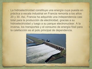 La hidroelectricidad constituye una energía cuya puesta en
práctica a escala industrial en Francia remonta a los años
20 y 30. Así, Francia ha adquirido una independencia casi
total para la producción de electricidad, gracias a su
hidroelectricidad y luego a su parque electronuclear. A la
inversa, los transportes y el consumo de energía fósil para
la calefacción es el polo principal de dependencia.
 