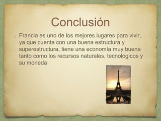 Conclusión
Francia es uno de los mejores lugares para vivir,
ya que cuenta con una buena estructura y
superestructura, tiene una economía muy buena
tanto como los recursos naturales, tecnológicos y
su moneda
 