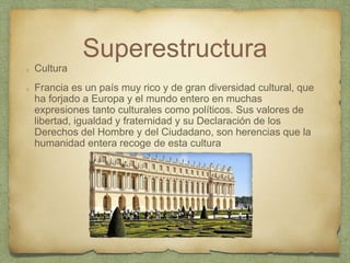 Superestructura
Cultura
Francia es un país muy rico y de gran diversidad cultural, que
ha forjado a Europa y el mundo entero en muchas
expresiones tanto culturales como políticos. Sus valores de
libertad, igualdad y fraternidad y su Declaración de los
Derechos del Hombre y del Ciudadano, son herencias que la
humanidad entera recoge de esta cultura
 